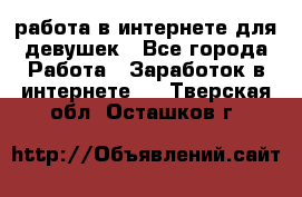 работа в интернете для девушек - Все города Работа » Заработок в интернете   . Тверская обл.,Осташков г.